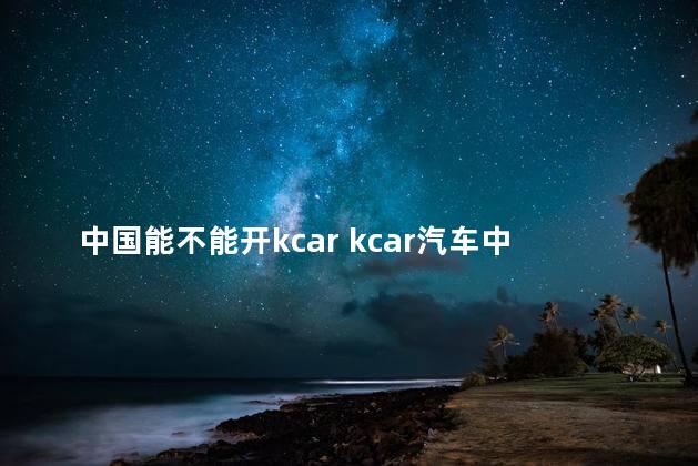 中国能不能开kcar kcar汽车中国有卖的吗